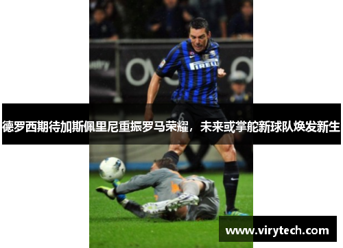 德罗西期待加斯佩里尼重振罗马荣耀,未来或掌舵新球队焕发新生 德罗西期待加斯佩里尼重振罗马荣耀,未来或掌舵新球队焕发新生